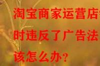 淘寶商家運營店鋪時違反了廣告法該怎么辦？