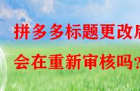拼多多標(biāo)題更改后會(huì)在重新審核嗎？
