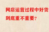 網(wǎng)店運(yùn)營過程中好貨源到底重不重要？